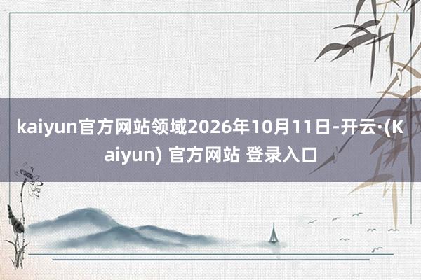kaiyun官方网站领域2026年10月11日-开云·(Kaiyun) 官方网站 登录入口