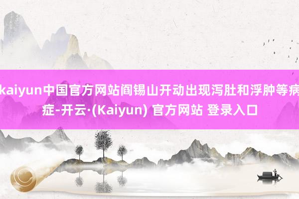 kaiyun中国官方网站阎锡山开动出现泻肚和浮肿等病症-开云·(Kaiyun) 官方网站 登录入口