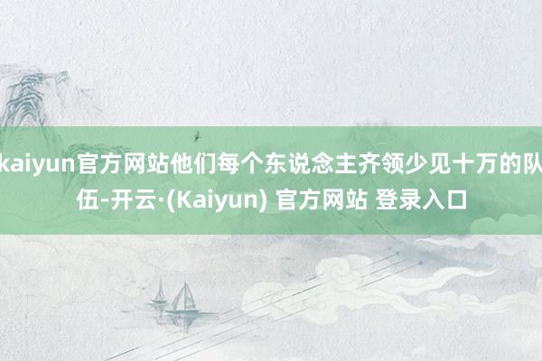 kaiyun官方网站他们每个东说念主齐领少见十万的队伍-开云·(Kaiyun) 官方网站 登录入口