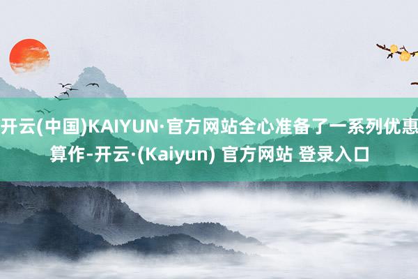 开云(中国)KAIYUN·官方网站全心准备了一系列优惠算作-开云·(Kaiyun) 官方网站 登录入口