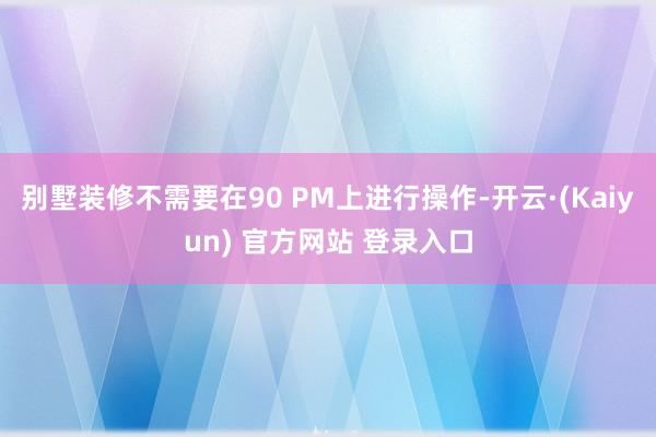 别墅装修不需要在90 PM上进行操作-开云·(Kaiyun) 官方网站 登录入口