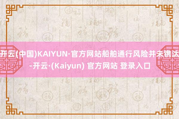 开云(中国)KAIYUN·官方网站船舶通行风险并未镌汰-开云·(Kaiyun) 官方网站 登录入口