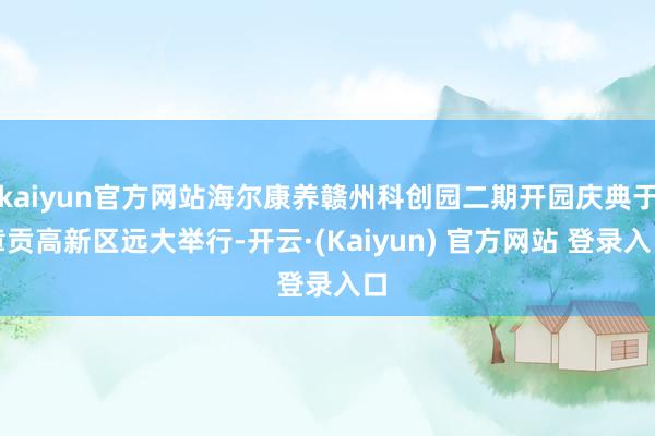 kaiyun官方网站海尔康养赣州科创园二期开园庆典于章贡高新区远大举行-开云·(Kaiyun) 官方网站 登录入口