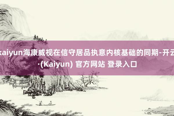 kaiyun海康威视在信守居品执意内核基础的同期-开云·(Kaiyun) 官方网站 登录入口