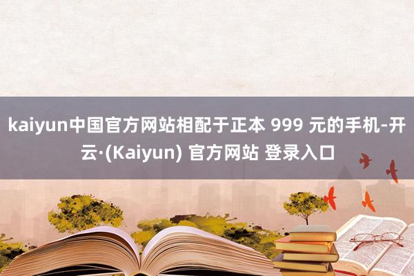 kaiyun中国官方网站相配于正本 999 元的手机-开云·(Kaiyun) 官方网站 登录入口