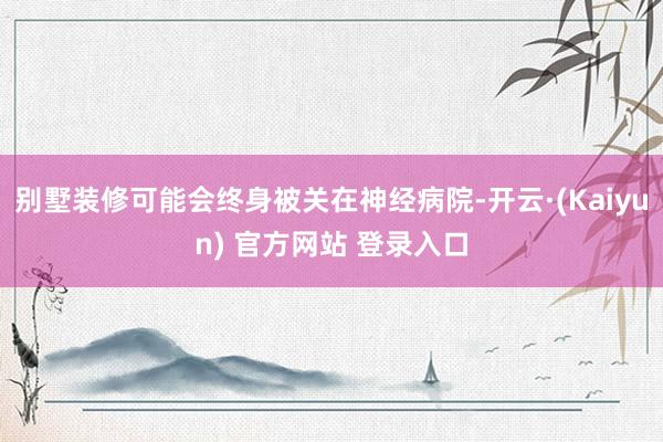 别墅装修可能会终身被关在神经病院-开云·(Kaiyun) 官方网站 登录入口