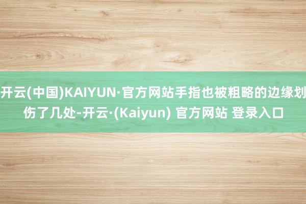 开云(中国)KAIYUN·官方网站手指也被粗略的边缘划伤了几处-开云·(Kaiyun) 官方网站 登录入口