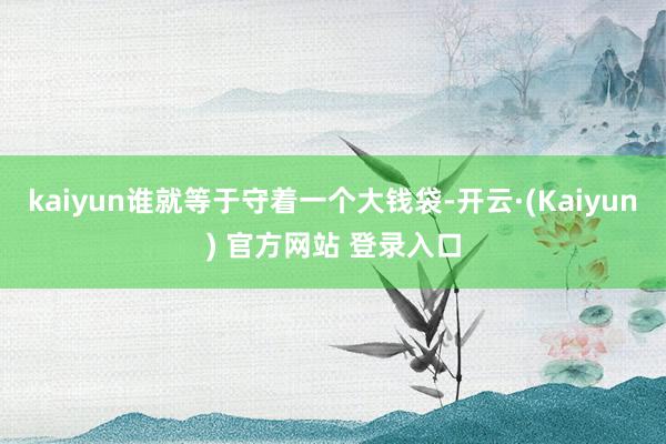 kaiyun谁就等于守着一个大钱袋-开云·(Kaiyun) 官方网站 登录入口