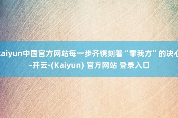kaiyun中国官方网站每一步齐镌刻着“靠我方”的决心-开云·(Kaiyun) 官方网站 登录入口