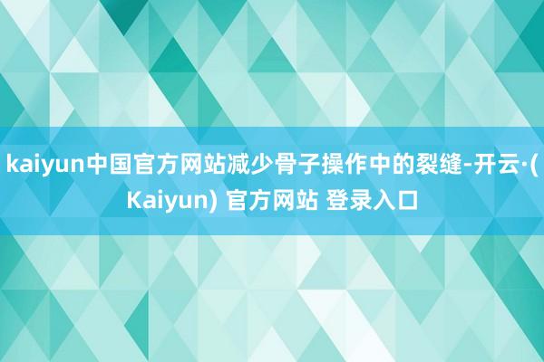 kaiyun中国官方网站减少骨子操作中的裂缝-开云·(Kaiyun) 官方网站 登录入口