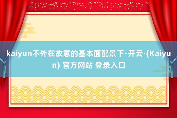 kaiyun不外在故意的基本面配景下-开云·(Kaiyun) 官方网站 登录入口
