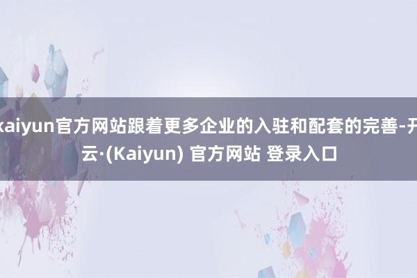 kaiyun官方网站跟着更多企业的入驻和配套的完善-开云·(Kaiyun) 官方网站 登录入口