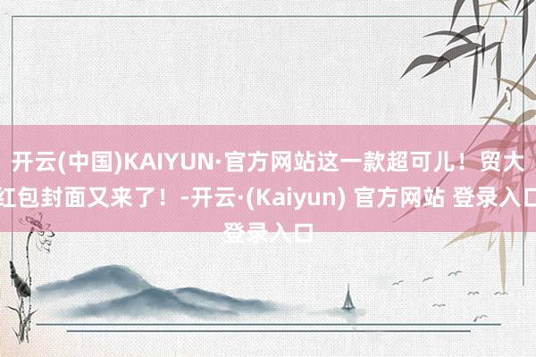 开云(中国)KAIYUN·官方网站这一款超可儿！贸大红包封面又来了！-开云·(Kaiyun) 官方网站 登录入口