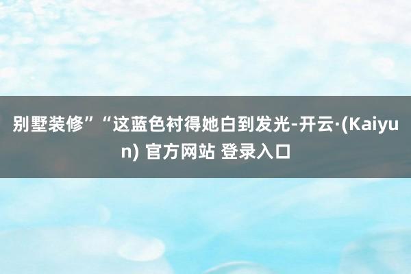别墅装修”“这蓝色衬得她白到发光-开云·(Kaiyun) 官方网站 登录入口
