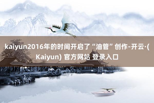 kaiyun2016年的时间开启了“油管”创作-开云·(Kaiyun) 官方网站 登录入口