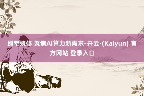 别墅装修 聚焦AI算力新需求-开云·(Kaiyun) 官方网站 登录入口