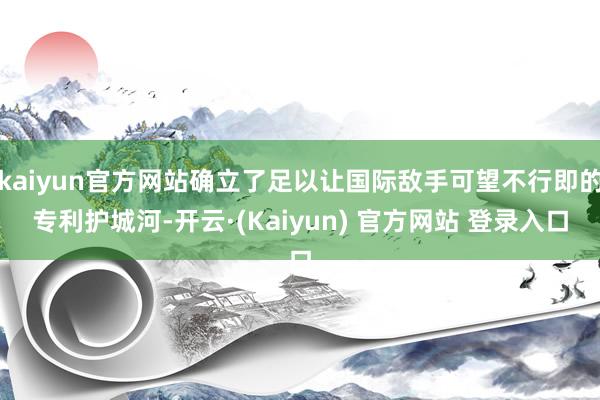 kaiyun官方网站确立了足以让国际敌手可望不行即的专利护城河-开云·(Kaiyun) 官方网站 登录入口