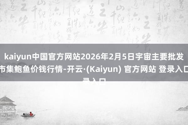 kaiyun中国官方网站2026年2月5日宇宙主要批发市集鲍鱼价钱行情-开云·(Kaiyun) 官方网站 登录入口