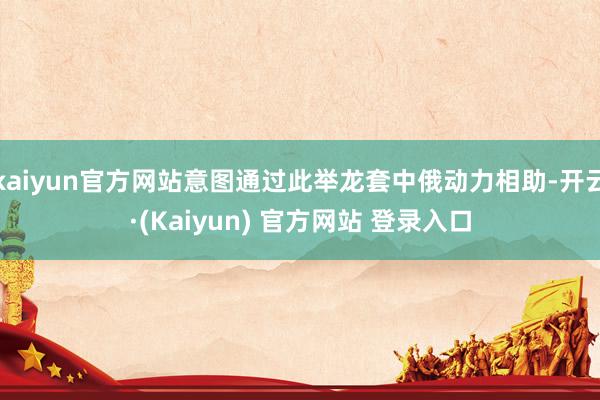 kaiyun官方网站意图通过此举龙套中俄动力相助-开云·(Kaiyun) 官方网站 登录入口