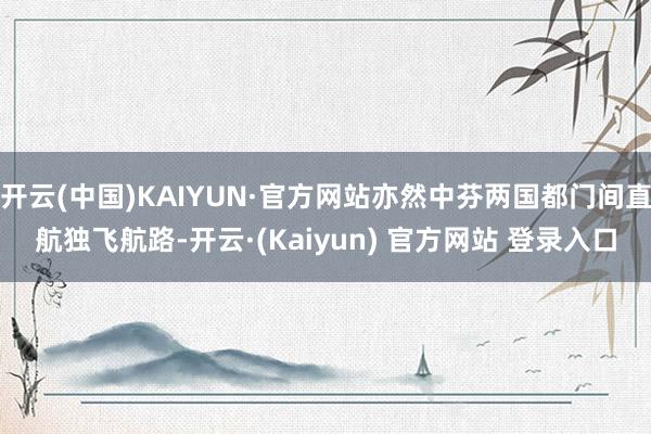 开云(中国)KAIYUN·官方网站亦然中芬两国都门间直航独飞航路-开云·(Kaiyun) 官方网站 登录入口