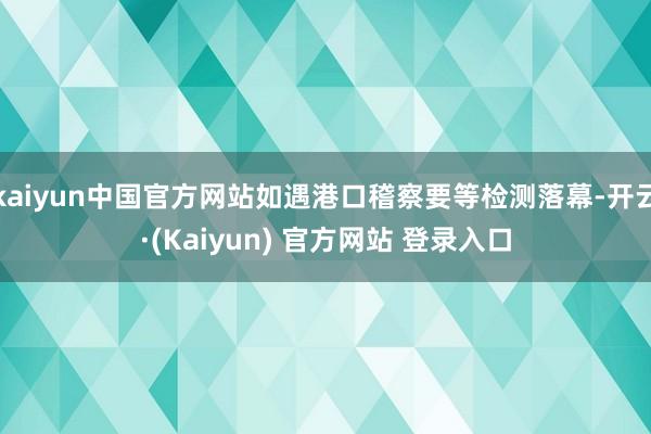 kaiyun中国官方网站如遇港口稽察要等检测落幕-开云·(Kaiyun) 官方网站 登录入口