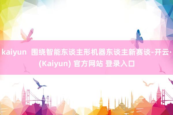 kaiyun  围绕智能东谈主形机器东谈主新赛谈-开云·(Kaiyun) 官方网站 登录入口